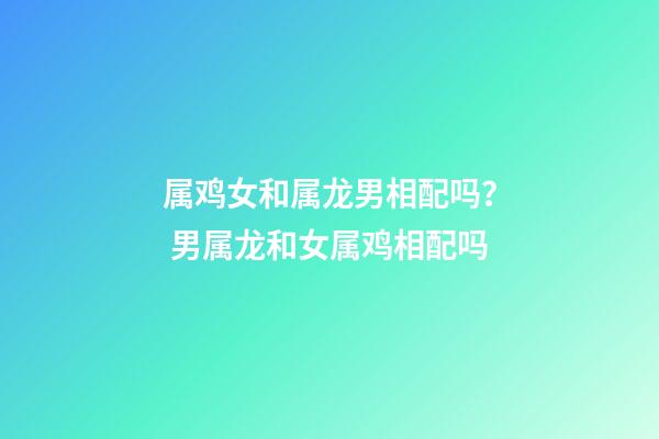 属鸡女和属龙男相配吗？ 男属龙和女属鸡相配吗-第1张-观点-玄机派